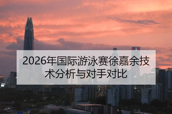 2026年国际游泳赛徐嘉余技术分析与对手对比