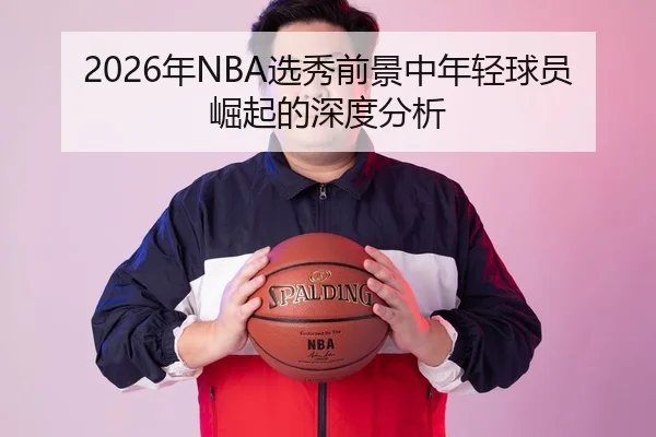 2026年NBA选秀前景中年轻球员崛起的深度分析