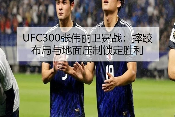UFC300张伟丽卫冕战：摔跤布局与地面压制锁定胜利