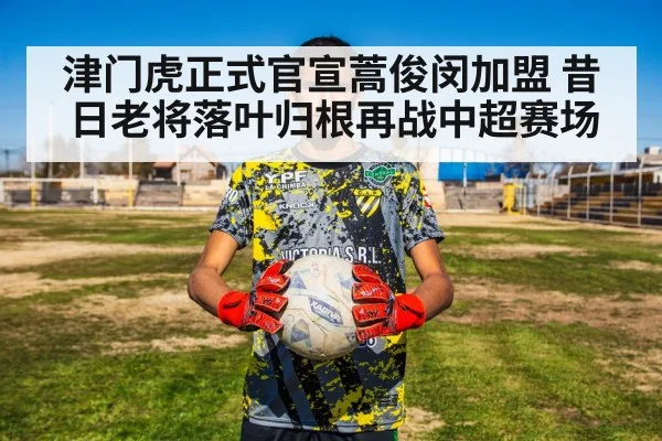 津门虎正式官宣蒿俊闵加盟 昔日老将落叶归根再战中超赛场
